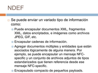 NDEF 
 Se puede enviar un variado tipo de información 
como: 
 Puede encapsular documentos XML, fragmentos 
XML, datos encriptados, e imágenes como archivos 
JPEG, GIF, etc. 
 Encapsular cadenas de información. 
 Agregar documentos múltiples y entidades que están 
asociados lógicamente de alguna manera. Por 
ejemplo, se puede encapsular un mensaje NFC-specific 
y un conjunto de archivos adjuntos de tipos 
estandarizados que tienen referencia desde ese 
mensaje NFC-specific. 
 Encapsulado compacto de pequeños payloads. 
 