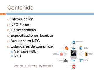 Contenido 
 Introducción 
 NFC Forum 
 Características 
 Especificaciones técnicas 
 Arquitectura NFC 
 Estándares de comunicación 
 Mensajes NDEF 
 RTD 
Centro Nacional de Investigación y Desarrollo Tecnológico 
3 
 