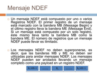 Mensaje NDEF 
 Un mensaje NDEF está compuesto por uno o varios 
Registros NDEF. El primer registro de un mensaje 
está marcado con la bandera MB (Message Begin) y 
el último registro lleva la bandera ME (Message End). 
Si un mensaje está compuesto por un solo registro, 
éste mismo lleva tanto la bandera MB como la 
bandera ME. El número de registros que un mensaje 
NDEF puede llevar es ilimitado. 
 Los mensajes NDEF no deben superponerse, es 
decir, que las banderas MB y ME no deben ser 
utilizadas para anidar mensajes NDEF. Los mensajes 
NDEF pueden ser anidados llevando un mensaje 
completo como una payload en un registro NDEF. 
 