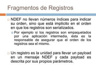Fragmentos de Registros 
 NDEF no llevan números índices para indicar 
su orden, sino que está implícito en el orden 
en que los registros son serializados. 
 Por ejemplo si los registros son empaquetados 
por una aplicación intermedia, ésta es la 
responsable de asegurar que el orden de los 
registros sea el mismo. 
 Un registro es la unidad para llevar un payload 
en un mensaje NDEF y cada payload es 
descrita por sus propios parámetros. 
 