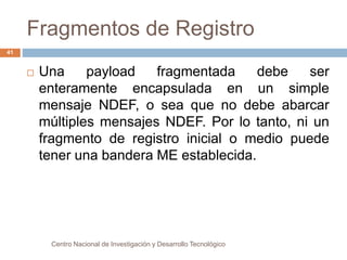 Fragmentos de Registro 
 Una payload fragmentada debe ser 
enteramente encapsulada en un simple 
mensaje NDEF, o sea que no debe abarcar 
múltiples mensajes NDEF. Por lo tanto, ni un 
fragmento de registro inicial o medio puede 
tener una bandera ME establecida. 
Centro Nacional de Investigación y Desarrollo Tecnológico 
41 
 