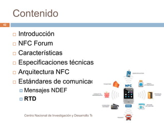 Contenido 
 Introducción 
 NFC Forum 
 Características 
 Especificaciones técnicas 
 Arquitectura NFC 
 Estándares de comunicación 
 Mensajes NDEF 
 RTD 
Centro Nacional de Investigación y Desarrollo Tecnológico 
42 
 