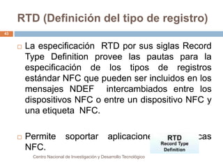 RTD (Definición del tipo de registro) 
 La especificación RTD por sus siglas Record 
Type Definition provee las pautas para la 
especificación de los tipos de registros 
estándar NFC que pueden ser incluidos en los 
mensajes NDEF intercambiados entre los 
dispositivos NFC o entre un dispositivo NFC y 
una etiqueta NFC. 
 Permite soportar aplicaciones específicas 
NFC. 
Centro Nacional de Investigación y Desarrollo Tecnológico 
43 
 