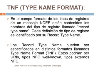 TNF (TYPE NAME FORMAT): 
 En el campo formato de los tipos de registros 
de un mensaje NDEF están contenidos los 
nombres del tipo de registro llamado “record 
type name”. Cada definición de tipo de registro 
es identificado por su Record Type Name. 
 Los Record Type Name pueden ser 
especificados en distintos formatos llamados 
Type Name Format (TNF). Estos podrían ser 
URIs, tipos NFC well-known, tipos externos 
NFC. 
Centro Nacional de Investigación y Desarrollo Tecnológico 
44 
 