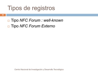 Tipos de registros 
 Tipo NFC Forum : well-known 
 Tipo NFC Forum Externo 
Centro Nacional de Investigación y Desarrollo Tecnológico 
45 
 