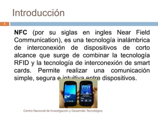 Introducción 
NFC (por su siglas en ingles Near Field 
Communication), es una tecnología inalámbrica 
de interconexión de dispositivos de corto 
alcance que surge de combinar la tecnología 
RFID y la tecnología de interconexión de smart 
cards. Permite realizar una comunicación 
simple, segura e intuitiva entre dispositivos. 
Centro Nacional de Investigación y Desarrollo Tecnológico 
4 
 