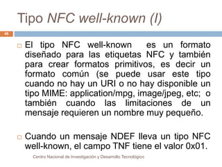 Tipo NFC well-known (I) 
 El tipo NFC well-known es un formato 
diseñado para las etiquetas NFC y también 
para crear formatos primitivos, es decir un 
formato común (se puede usar este tipo 
cuando no hay un URI o no hay disponible un 
tipo MIME: application/mpg, image/jpeg, etc; o 
también cuando las limitaciones de un 
mensaje requieren un nombre muy pequeño. 
 Cuando un mensaje NDEF lleva un tipo NFC 
well-known, el campo TNF tiene el valor 0x01. 
Centro Nacional de Investigación y Desarrollo Tecnológico 
46 
 