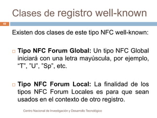 Clases de registro well-known 
Existen dos clases de este tipo NFC well-known: 
 Tipo NFC Forum Global: Un tipo NFC Global 
iniciará con una letra mayúscula, por ejemplo, 
“T”, ”U”, ”Sp”, etc. 
 Tipo NFC Forum Local: La finalidad de los 
tipos NFC Forum Locales es para que sean 
usados en el contexto de otro registro. 
Centro Nacional de Investigación y Desarrollo Tecnológico 
49 
 