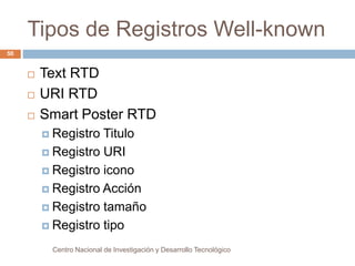 Tipos de Registros Well-known 
 Text RTD 
 URI RTD 
 Smart Poster RTD 
 Registro Titulo 
 Registro URI 
 Registro icono 
 Registro Acción 
 Registro tamaño 
 Registro tipo 
Centro Nacional de Investigación y Desarrollo Tecnológico 
50 
 