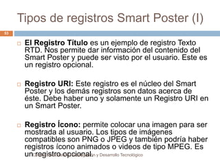 Tipos de registros Smart Poster (I) 
 El Registro Título es un ejemplo de registro Texto 
RTD. Nos permite dar información del contenido del 
Smart Poster y puede ser visto por el usuario. Este es 
un registro opcional. 
 Registro URI: Este registro es el núcleo del Smart 
Poster y los demás registros son datos acerca de 
éste. Debe haber uno y solamente un Registro URI en 
un Smart Poster. 
 Registro Ícono: permite colocar una imagen para ser 
mostrada al usuario. Los tipos de imágenes 
compatibles son PNG o JPEG y también podría haber 
registros ícono animados o videos de tipo MPEG. Es 
unC reentrgo iNsatcrioona lo dep Icnvieostnigaaciló.n y Desarrollo Tecnológico 
53 
 