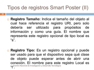 Tipos de registros Smart Poster (II) 
 Registro Tamaño: Indica el tamaño del objeto al 
cual hace referencia el registro URI, pero solo 
debería ser utilizado para propósitos de 
información y como una guía. El nombre que 
representa este registro opcional de tipo local es 
“s”. 
 Registro Tipo: Es un registro opcional y puede 
ser usado para que el dispositivo sepa qué clase 
de objeto puede esperar antes de abrir una 
conexión. El nombre para este registro Local es 
“t”.Centro Nacional de Investigación y Desarrollo Tecnológico 
55 
 