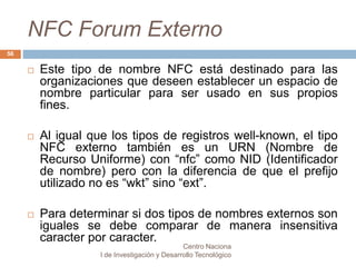 NFC Forum Externo 
 Este tipo de nombre NFC está destinado para las 
organizaciones que deseen establecer un espacio de 
nombre particular para ser usado en sus propios 
fines. 
 Al igual que los tipos de registros well-known, el tipo 
NFC externo también es un URN (Nombre de 
Recurso Uniforme) con “nfc” como NID (Identificador 
de nombre) pero con la diferencia de que el prefijo 
utilizado no es “wkt” sino “ext”. 
 Para determinar si dos tipos de nombres externos son 
iguales se debe comparar de manera insensitiva 
caracter por caracter. 
Centro Naciona 
l de Investigación y Desarrollo Tecnológico 
56 
 