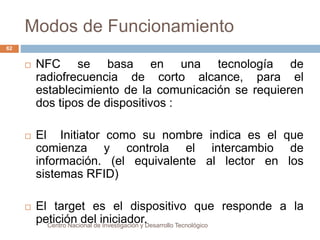 Modos de Funcionamiento 
Centro Nacional de Investigación y Desarrollo Tecnológico 
62 
 NFC se basa en una tecnología de 
radiofrecuencia de corto alcance, para el 
establecimiento de la comunicación se requieren 
dos tipos de dispositivos : 
 El Initiator como su nombre indica es el que 
comienza y controla el intercambio de 
información. (el equivalente al lector en los 
sistemas RFID) 
 El target es el dispositivo que responde a la 
petición del iniciador. 
 