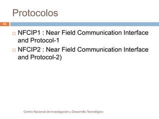 Protocolos 
Centro Nacional de Investigación y Desarrollo Tecnológico 
64 
 NFCIP1 : Near Field Communication Interface 
and Protocol-1 
 NFCIP2 : Near Field Communication Interface 
and Protocol-2) 
 