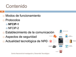Contenido 
Centro Nacional de Investigación y Desarrollo Tecnológico 
65 
 Modos de funcionamiento 
 Protocolos 
 NFCIP-1 
 NFCIP-2 
 Establecimiento de la comunicación 
 Aspectos de seguridad 
 Actualidad tecnológica de NFC 
 