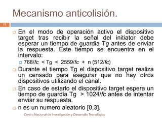 Mecanismo anticolisión. 
Centro Nacional de Investigación y Desarrollo Tecnológico 
77 
 En el modo de operación activo el dispositivo 
target tras recibir la señal del initiator debe 
esperar un tiempo de guardia Tg antes de enviar 
la respuesta. Este tiempo se encuentra en el 
intervalo: 
 768/fc < Tg < 2559/fc + n (512/fc) 
 Durante el tiempo Tg el dispositivo target realiza 
un censado para asegurar que no hay otros 
dispositivos utilizando el canal. 
 En caso de estarlo el dispositivo target espera un 
tiempo de guardia Tg > 1024/fc antes de intentar 
enviar su respuesta. 
 n es un numero aleatorio [0,3]. 
 