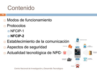 Contenido 
Centro Nacional de Investigación y Desarrollo Tecnológico 
78 
 Modos de funcionamiento 
 Protocolos 
 NFCIP-1 
 NFCIP-2 
 Establecimiento de la comunicación 
 Aspectos de seguridad 
 Actualidad tecnológica de NFC 
 