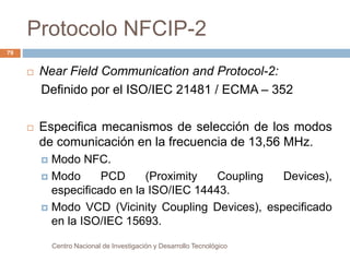 Protocolo NFCIP-2 
 Near Field Communication and Protocol-2: 
Definido por el ISO/IEC 21481 / ECMA – 352 
 Especifica mecanismos de selección de los modos 
de comunicación en la frecuencia de 13,56 MHz. 
 Modo NFC. 
 Modo PCD (Proximity Coupling Devices), 
especificado en la ISO/IEC 14443. 
 Modo VCD (Vicinity Coupling Devices), especificado 
en la ISO/IEC 15693. 
Centro Nacional de Investigación y Desarrollo Tecnológico 
79 
 