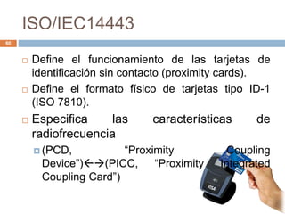 ISO/IEC14443 
 Define el funcionamiento de las tarjetas de 
identificación sin contacto (proximity cards). 
 Define el formato físico de tarjetas tipo ID-1 
(ISO 7810). 
 Especifica las características de 
radiofrecuencia 
 (PCD, “Proximity Coupling 
Device”)(PICC, “Proximity Integrated 
Coupling Card”) 
80 
 