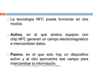  La tecnología NFC puede funcionar en dos 
modos: 
 Activo, en el que ambos equipos con 
chip NFC generan un campo electromagnético 
e intercambian datos. 
 Pasivo, en el que solo hay un dispositivo 
activo y el otro aprovecha ese campo para 
intercambiar la información. 
Centro Nacional de Investigación y Desarrollo Tecnológico 
7 
 