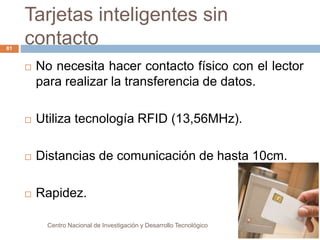 Tarjetas inteligentes sin 
contacto 
Centro Nacional de Investigación y Desarrollo Tecnológico 
81 
 No necesita hacer contacto físico con el lector 
para realizar la transferencia de datos. 
 Utiliza tecnología RFID (13,56MHz). 
 Distancias de comunicación de hasta 10cm. 
 Rapidez. 
 