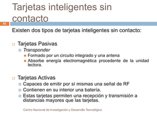 Tarjetas inteligentes sin 
contacto 
Centro Nacional de Investigación y Desarrollo Tecnológico 
82 
Existen dos tipos de tarjetas inteligentes sin contacto: 
 Tarjetas Pasivas 
 Transponder 
 Formado por un circuito integrado y una antena 
 Absorbe energía electromagnética procedente de la unidad 
lectora. 
 Tarjetas Activas 
 Capaces de emitir por sí mismas una señal de RF 
 Contienen en su interior una batería. 
 Estas tarjetas permiten una recepción y transmisión a 
distancias mayores que las tarjetas. 
 