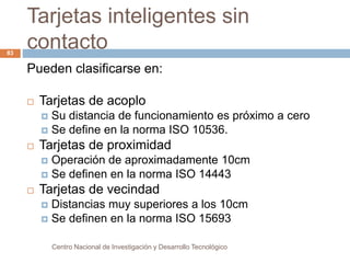Tarjetas inteligentes sin 
contacto 
Centro Nacional de Investigación y Desarrollo Tecnológico 
83 
Pueden clasificarse en: 
 Tarjetas de acoplo 
 Su distancia de funcionamiento es próximo a cero 
 Se define en la norma ISO 10536. 
 Tarjetas de proximidad 
 Operación de aproximadamente 10cm 
 Se definen en la norma ISO 14443 
 Tarjetas de vecindad 
 Distancias muy superiores a los 10cm 
 Se definen en la norma ISO 15693 
 