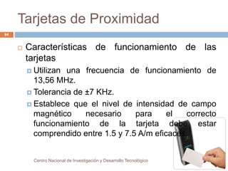 Tarjetas de Proximidad 
Centro Nacional de Investigación y Desarrollo Tecnológico 
84 
 Características de funcionamiento de las 
tarjetas 
 Utilizan una frecuencia de funcionamiento de 
13,56 MHz. 
 Tolerancia de ±7 KHz. 
 Establece que el nivel de intensidad de campo 
magnético necesario para el correcto 
funcionamiento de la tarjeta debe estar 
comprendido entre 1.5 y 7.5 A/m eficaces. 
 