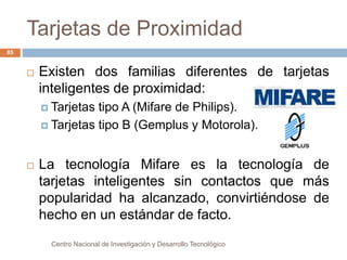 Tarjetas de Proximidad 
Centro Nacional de Investigación y Desarrollo Tecnológico 
85 
 Existen dos familias diferentes de tarjetas 
inteligentes de proximidad: 
 Tarjetas tipo A (Mifare de Philips). 
 Tarjetas tipo B (Gemplus y Motorola). 
 La tecnología Mifare es la tecnología de 
tarjetas inteligentes sin contactos que más 
popularidad ha alcanzado, convirtiéndose de 
hecho en un estándar de facto. 
 