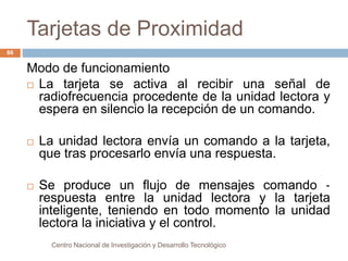 Tarjetas de Proximidad 
Centro Nacional de Investigación y Desarrollo Tecnológico 
86 
Modo de funcionamiento 
 La tarjeta se activa al recibir una señal de 
radiofrecuencia procedente de la unidad lectora y 
espera en silencio la recepción de un comando. 
 La unidad lectora envía un comando a la tarjeta, 
que tras procesarlo envía una respuesta. 
 Se produce un flujo de mensajes comando ‐ 
respuesta entre la unidad lectora y la tarjeta 
inteligente, teniendo en todo momento la unidad 
lectora la iniciativa y el control. 
 