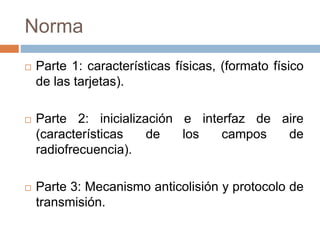 Norma 
 Parte 1: características físicas, (formato físico 
de las tarjetas). 
 Parte 2: inicialización e interfaz de aire 
(características de los campos de 
radiofrecuencia). 
 Parte 3: Mecanismo anticolisión y protocolo de 
transmisión. 
 