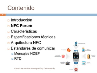 Contenido 
 Introducción 
 NFC Forum 
 Características 
 Especificaciones técnicas 
 Arquitectura NFC 
 Estándares de comunicación 
 Mensajes NDEF 
 RTD 
Centro Nacional de Investigación y Desarrollo Tecnológico 
8 
 