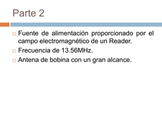 Parte 2 
 Fuente de alimentación proporcionado por el 
campo electromagnético de un Reader. 
 Frecuencia de 13.56MHz. 
 Antena de bobina con un gran alcance. 
 