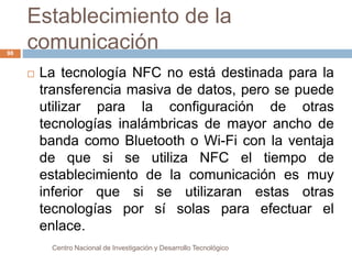 Establecimiento de la 
comunicación 
 La tecnología NFC no está destinada para la 
transferencia masiva de datos, pero se puede 
utilizar para la configuración de otras 
tecnologías inalámbricas de mayor ancho de 
banda como Bluetooth o Wi-Fi con la ventaja 
de que si se utiliza NFC el tiempo de 
establecimiento de la comunicación es muy 
inferior que si se utilizaran estas otras 
tecnologías por sí solas para efectuar el 
enlace. 
Centro Nacional de Investigación y Desarrollo Tecnológico 
98 
 