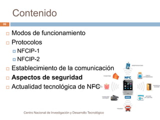 Contenido 
Centro Nacional de Investigación y Desarrollo Tecnológico 
99 
 Modos de funcionamiento 
 Protocolos 
 NFCIP-1 
 NFCIP-2 
 Establecimiento de la comunicación 
 Aspectos de seguridad 
 Actualidad tecnológica de NFC 
 