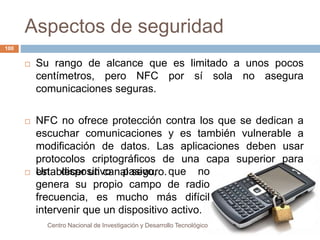 Aspectos de seguridad 
 Su rango de alcance que es limitado a unos pocos 
centímetros, pero NFC por sí sola no asegura 
comunicaciones seguras. 
 NFC no ofrece protección contra los que se dedican a 
escuchar comunicaciones y es también vulnerable a 
modificación de datos. Las aplicaciones deben usar 
protocolos criptográficos de una capa superior para 
 Uesntabdleiscpeor suintivcoanaplasseivgou,ro.que no 
genera su propio campo de radio 
frecuencia, es mucho más difícil 
intervenir que un dispositivo activo. 
Centro Nacional de Investigación y Desarrollo Tecnológico 
100 
 