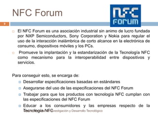 NFC Forum 
 El NFC Forum es una asociación industrial sin animo de lucro fundada 
por NXP Semiconductors, Sony Corporation y Nokia para regular el 
uso de la interacción inalámbrica de corto alcance en la electrónica de 
consumo, dispositivos móviles y los PCs. 
 Promueve la implantación y la estandarización de la Tecnología NFC 
como mecanismo para la interoperabilidad entre dispositivos y 
servicios. 
Para conseguir esto, se encarga de: 
 Desarrollar especificaciones basadas en estándares 
 Asegurarse del uso de las especificaciones del NFC Forum 
 Trabajar para que los productos con tecnología NFC cumplan con 
las especificaciones del NFC Forum 
 Educar a los consumidores y las empresas respecto de la 
TCeenctnroo NloacgioíanaNl dFe CInvestigación y Desarrollo Tecnológico 
9 
 