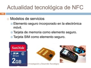 Actualidad tecnológica de NFC 
 Modelos de servicios 
 Elemento seguro incorporado en la electrónica 
móvil. 
 Tarjeta de memoria como elemento seguro. 
 Tarjeta SIM como elemento seguro. 
Centro Nacional de Investigación y Desarrollo Tecnológico 
102 
 