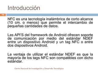 Introducción 
Centro Nacional de Investigación y Desarrollo Tecnológico 
108 
NFC es una tecnología inalámbrica de corto alcance 
(10 cm. o menos) que permite el intercambio de 
pequeñas cantidades de datos. 
Las API’S del framework de Android ofrecen soporte 
de comunicación por medio del estándar NDEF 
entre un dispositivo Android y un tag NFC o entre 
dos dispositivos Android. 
La ventaja de utilizar el estándar NDEF es que la 
mayoría de los tags NFC son compatibles con dicho 
estándar. 
 