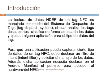 Introducción 
Centro Nacional de Investigación y Desarrollo Tecnológico 
109 
La lectura de datos NDEF de un tag NFC es 
manejado por medio del Sistema de Despacho de 
Tags (tag dispatch system), el cual analiza los tags 
descubiertos, clasifica de forma adecuada los datos 
y ejecuta alguna aplicación para el tipo de datos del 
tag. 
Para que una aplicación pueda capturar cierto tipo 
de datos de un tag NFC, debe declarar un filtro de 
intent (intent filter) y solicitar el manejo de los datos. 
Además dicha aplicación necesita declarar en el 
Android Manifest el permiso para acceder al 
hardware del NFC. 
 