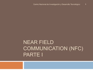 Centro Nacional de Investigación y Desarrollo Tecnológico 1 
NEAR FIELD 
COMMUNICATION (NFC) 
PARTE I 
 