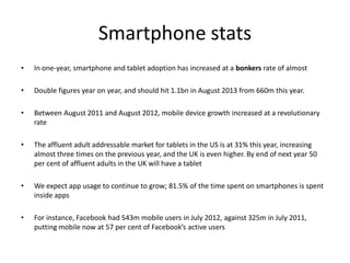 Smartphone stats
•   In one-year, smartphone and tablet adoption has increased at a bonkers rate of almost

•   Double figures year on year, and should hit 1.1bn in August 2013 from 660m this year.

•   Between August 2011 and August 2012, mobile device growth increased at a revolutionary
    rate

•   The affluent adult addressable market for tablets in the US is at 31% this year, increasing
    almost three times on the previous year, and the UK is even higher. By end of next year 50
    per cent of affluent adults in the UK will have a tablet

•   We expect app usage to continue to grow; 81.5% of the time spent on smartphones is spent
    inside apps

•   For instance, Facebook had 543m mobile users in July 2012, against 325m in July 2011,
    putting mobile now at 57 per cent of Facebook’s active users
 