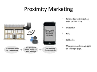 Proximity Marketing
              •   Targeted advertising at an
                  even smaller scale

              •   Bluetooth

              •   NFC

              •   QR Codes

              •   Most common form via Wifi
                  on the login page.
 