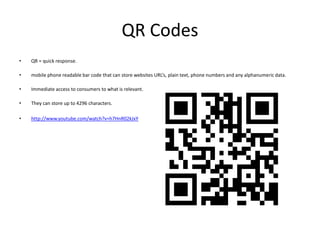 QR Codes
•   QR = quick response.

•   mobile phone readable bar code that can store websites URL’s, plain text, phone numbers and any alphanumeric data.

•   Immediate access to consumers to what is relevant.

•   They can store up to 4296 characters.

•   http://www.youtube.com/watch?v=h7HnR02kJxY
 