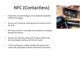 NFC (Contactless)
•   Contactless / tap technology (a more advanced adaptation
    of RFID Technology)

•   You can use it to pay for anything up to the amount of £15
    for cards

•   NFC chips are also in most high end smartphones nowadays
    (besides the iPhone)

•   Barclays, O2, Samsung, along with all major retailers with
    the new chip/pin machines with the nfc reader.

•   "In the coming years, mobile handsets will replace cash,
    credit cards, and loyalty cards for mainstream consumers,“
 