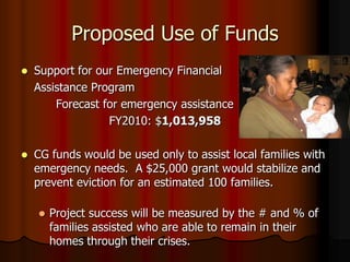 Proposed Use of Funds
   Support for our Emergency Financial
    Assistance Program
        Forecast for emergency assistance
                  FY2010: $1,013,958

   CG funds would be used only to assist local families with
    emergency needs. A $25,000 grant would stabilize and
    prevent eviction for an estimated 100 families.

       Project success will be measured by the # and % of
        families assisted who are able to remain in their
        homes through their crises.
 