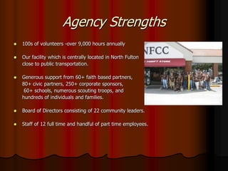 Agency Strengths
   100s of volunteers -over 9,000 hours annually

   Our facility which is centrally located in North Fulton
    close to public transportation.

   Generous support from 60+ faith based partners,
    80+ civic partners, 250+ corporate sponsors,
     60+ schools, numerous scouting troops, and
    hundreds of individuals and families.

   Board of Directors consisting of 22 community leaders.

   Staff of 12 full time and handful of part time employees.
 