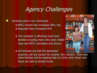 Agency Challenges
   Growing need in our community
       NFCC income has increased 28%, but
       Requests have increased 45%


         The recession is affecting more local
          families including many who were middle
          class and NFCC volunteers and donors.

         All forecasts are that the depressed
          economy will not recover for another 18+ months. More and
          more families will be needing help at a time when fewer and
          fewer are able to donate funds.
 