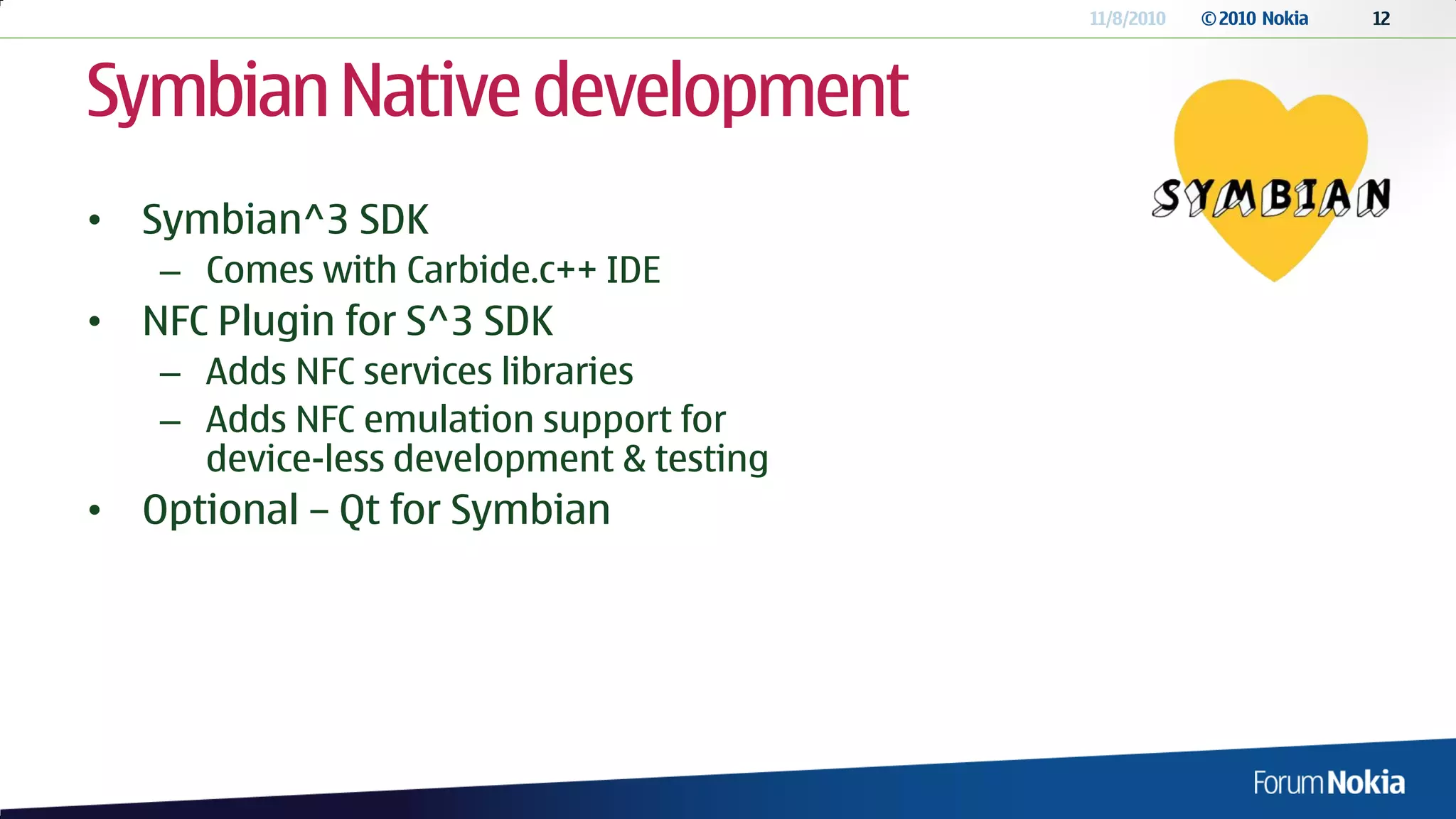11/8/2010   © 2010 Nokia   12




Symbian Native development
• Symbian^3 SDK
   – Comes with Carbide.c++ IDE
• NFC Plugin for S^3 SDK
   – Adds NFC services libraries
   – Adds NFC emulation support for
     device-less development & testing
• Optional – Qt for Symbian
 