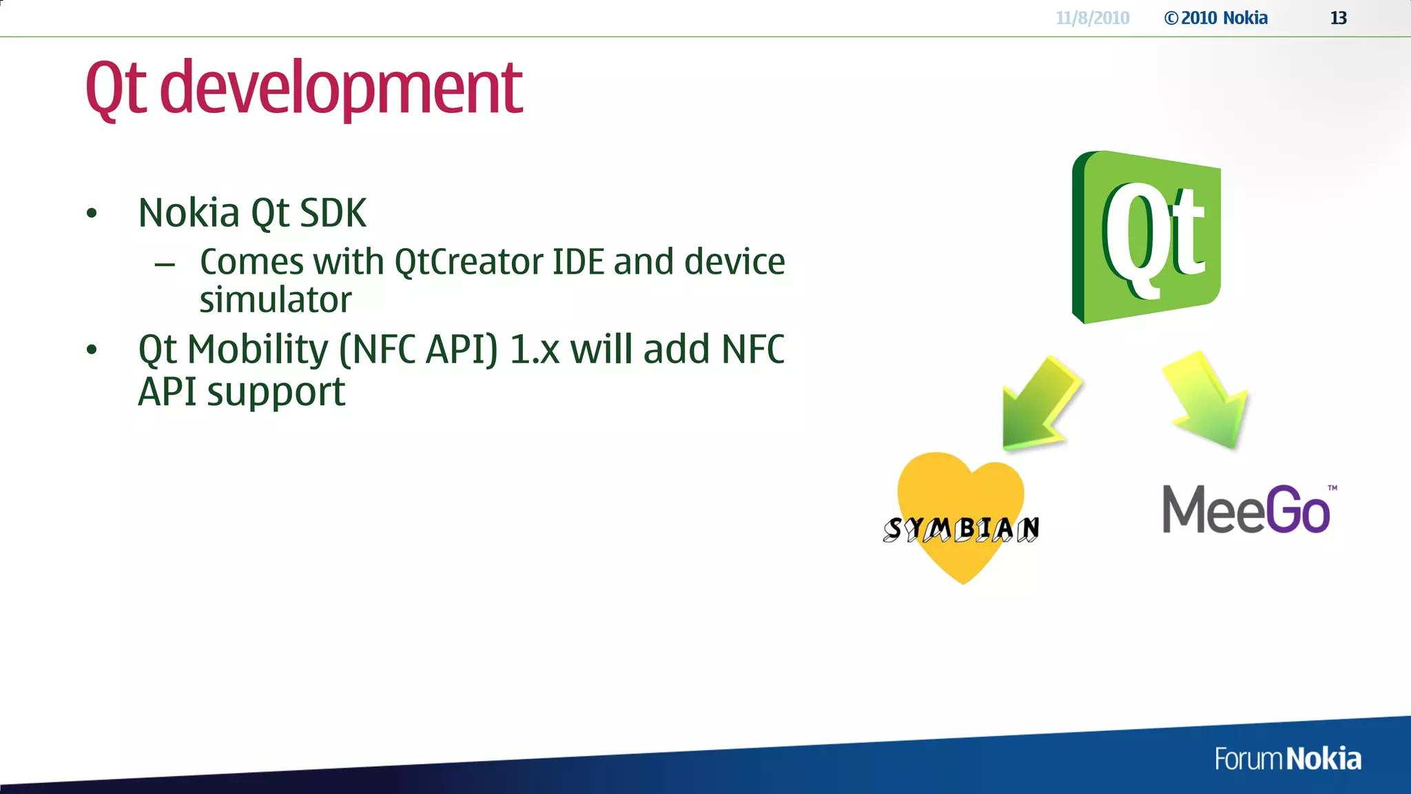 11/8/2010   © 2010 Nokia   13




Qt development
• Nokia Qt SDK
    – Comes with QtCreator IDE and device
      simulator
• Qt Mobility (NFC API) 1.x will add NFC
  API support
 